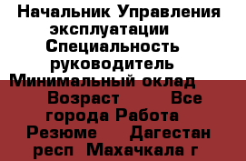 Начальник Управления эксплуатации  › Специальность ­ руководитель › Минимальный оклад ­ 80 › Возраст ­ 55 - Все города Работа » Резюме   . Дагестан респ.,Махачкала г.